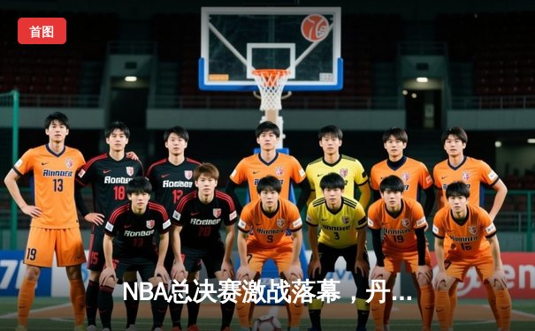 NBA总决赛激战落幕，丹佛掘金队史首冠创造历史