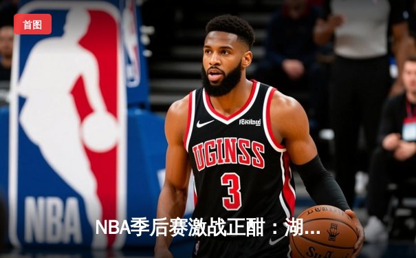 NBA季后赛激战正酣：湖人惊险逆转掘金，詹姆斯关键三分锁定胜局